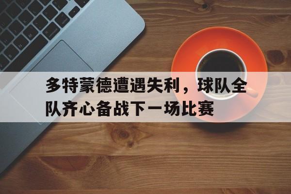 开运体育电脑版-包含多特蒙德遭遇失利，球队全队齐心备战下一场比赛的词条